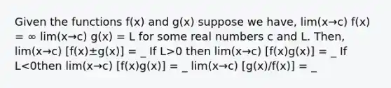 Given the functions f(x) and g(x) suppose we have, lim(x→c) f(x) = ∞ lim(x→c) g(x) = L for some real numbers c and L. Then, lim(x→c) [f(x)±g(x)] = _ If L>0 then lim(x→c) [f(x)g(x)] = _ If L<0then lim(x→c) [f(x)g(x)] = _ lim(x→c) [g(x)/f(x)] = _