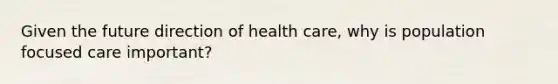 Given the future direction of health care, why is population focused care important?