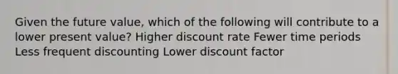 Given the future value, which of the following will contribute to a lower present value? Higher discount rate Fewer time periods Less frequent discounting Lower discount factor