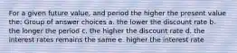 For a given future value, and period the higher the present value the: Group of answer choices a. the lower the discount rate b. the longer the period c. the higher the discount rate d. the interest rates remains the same e. higher the interest rate