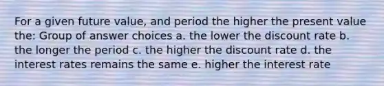 For a given future value, and period the higher the present value the: Group of answer choices a. the lower the discount rate b. the longer the period c. the higher the discount rate d. the interest rates remains the same e. higher the interest rate