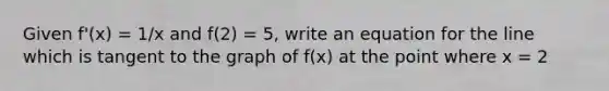 Given f'(x) = 1/x and f(2) = 5, write an equation for the line which is tangent to the graph of f(x) at the point where x = 2