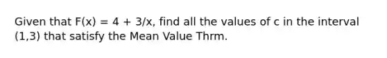 Given that F(x) = 4 + 3/x, find all the values of c in the interval (1,3) that satisfy the Mean Value Thrm.