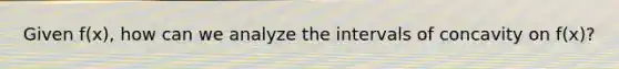 Given f(x), how can we analyze the intervals of concavity on f(x)?