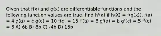 Given that f(x) and g(x) are differentiable functions and the following function values are true, find h'(a) if h(X) = f(g(x)). f(a) = 4 g(a) = c g(c) = 10 f(c) = 15 f'(a) = 8 g'(a) = b g'(c) = 5 f'(c) = 6 A) 6b B) 8b C) -4b D) 15b