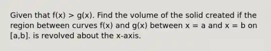 Given that f(x) > g(x). Find the volume of the solid created if the region between curves f(x) and g(x) between x = a and x = b on [a,b]. is revolved about the x-axis.