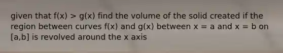 given that f(x) > g(x) find the volume of the solid created if the region between curves f(x) and g(x) between x = a and x = b on [a,b] is revolved around the x axis