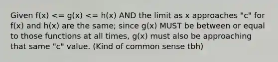 Given f(x) <= g(x) <= h(x) AND the limit as x approaches "c" for f(x) and h(x) are the same; since g(x) MUST be between or equal to those functions at all times, g(x) must also be approaching that same "c" value. (Kind of common sense tbh)