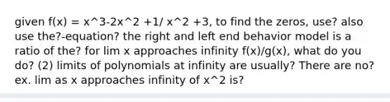 given f(x) = x^3-2x^2 +1/ x^2 +3, to find the zeros, use? also use the?-equation? the right and left end behavior model is a ratio of the? for lim x approaches infinity f(x)/g(x), what do you do? (2) limits of polynomials at infinity are usually? There are no? ex. lim as x approaches infinity of x^2 is?