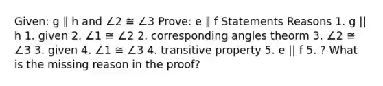 Given: g ∥ h and ∠2 ≅ ∠3 Prove: e ∥ f Statements Reasons 1. g || h 1. given 2. ∠1 ≅ ∠2 2. corresponding angles theorm 3. ∠2 ≅ ∠3 3. given 4. ∠1 ≅ ∠3 4. transitive property 5. e || f 5. ? What is the missing reason in the proof?