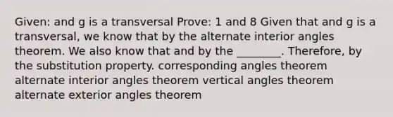 Given: and g is a transversal Prove: 1 and 8 Given that and g is a transversal, we know that by the <a href='https://www.questionai.com/knowledge/kIghYM1wyk-alternate-interior-angles' class='anchor-knowledge'>alternate interior angles</a> theorem. We also know that and by the ________. Therefore, by the substitution property. corresponding angles theorem alternate interior angles theorem vertical angles theorem <a href='https://www.questionai.com/knowledge/kHXchxTtSb-alternate-exterior-angles-theorem' class='anchor-knowledge'>alternate exterior angles theorem</a>