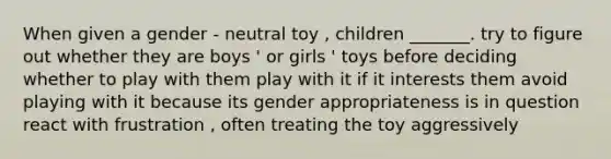 When given a gender - neutral toy , children _______. try to figure out whether they are boys ' or girls ' toys before deciding whether to play with them play with it if it interests them avoid playing with it because its gender appropriateness is in question react with frustration , often treating the toy aggressively