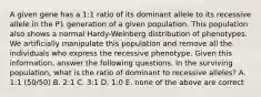 A given gene has a 1:1 ratio of its dominant allele to its recessive allele in the P1 generation of a given population. This population also shows a normal Hardy-Weinberg distribution of phenotypes. We artificially manipulate this population and remove all the individuals who express the recessive phenotype. Given this information, answer the following questions. In the surviving population, what is the ratio of dominant to recessive alleles? A. 1:1 (50/50) B. 2:1 C. 3:1 D. 1:0 E. none of the above are correct