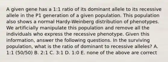 A given gene has a 1:1 ratio of its dominant allele to its recessive allele in the P1 generation of a given population. This population also shows a normal Hardy-Weinberg distribution of phenotypes. We artificially manipulate this population and remove all the individuals who express the recessive phenotype. Given this information, answer the following questions. In the surviving population, what is the ratio of dominant to recessive alleles? A. 1:1 (50/50) B. 2:1 C. 3:1 D. 1:0 E. none of the above are correct