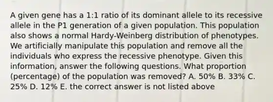 A given gene has a 1:1 ratio of its dominant allele to its recessive allele in the P1 generation of a given population. This population also shows a normal Hardy-Weinberg distribution of phenotypes. We artificially manipulate this population and remove all the individuals who express the recessive phenotype. Given this information, answer the following questions. What proportion (percentage) of the population was removed? A. 50% B. 33% C. 25% D. 12% E. the correct answer is not listed above