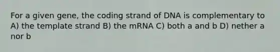 For a given gene, the coding strand of DNA is complementary to A) the template strand B) the mRNA C) both a and b D) nether a nor b