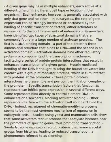 - A given gene may have multiple enhancers, each active at a different time or in a different cell type or location in the organism. - Each enhancer, however, is generally associated with only that gene and no other. - In eukaryotes, the rate of gene expression can be strongly increased or decreased by the binding of specific transcription factors, either activators or repressors, to the control elements of enhancers. - Researchers have identified two types of structural domains that are commonly found in a large number of activator proteins. - The first is a DNA-binding domain—a part of the protein's three-dimensional structure that binds to DNA—and the second is an activation domain. - Activation domains bind other regulatory proteins or components of the transcription machinery, facilitating a series of protein-protein interactions that result in enhanced transcription of a given gene. - Protein-mediated bending of the DNA is thought to bring the bound activators into contact with a group of mediator proteins, which in turn interact with proteins at the promoter. - These protein-protein interactions help assemble and position the initiation complex on the promoter. - Specific transcription factors that function as repressors can inhibit gene expression in several different ways. Some repressors bind directly to control element DNA (in enhancers or elsewhere), blocking activator binding. - Other repressors interfere with the activator itself so it can't bind the DNA. - Indeed, recruitment of chromatin-modifying proteins seems to be the most common mechanism of repression in eukaryotic cells. - Studies using yeast and mammalian cells show that some activators recruit proteins that acetylate histones near the promoters of specific genes, thus promoting transcription. - Similarly, some repressors recruit proteins that remove acetyl groups from histones, leading to reduced transcription, a phenomenon referred to as silencing.