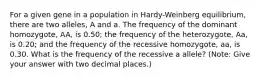 For a given gene in a population in Hardy-Weinberg equilibrium, there are two alleles, A and a. The frequency of the dominant homozygote, AA, is 0.50; the frequency of the heterozygote, Aa, is 0.20; and the frequency of the recessive homozygote, aa, is 0.30. What is the frequency of the recessive a allele? (Note: Give your answer with two decimal places.)