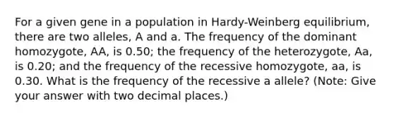 For a given gene in a population in Hardy-Weinberg equilibrium, there are two alleles, A and a. The frequency of the dominant homozygote, AA, is 0.50; the frequency of the heterozygote, Aa, is 0.20; and the frequency of the recessive homozygote, aa, is 0.30. What is the frequency of the recessive a allele? (Note: Give your answer with two decimal places.)