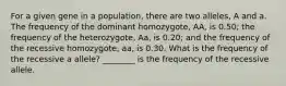 For a given gene in a population, there are two alleles, A and a. The frequency of the dominant homozygote, AA, is 0.50; the frequency of the heterozygote, Aa, is 0.20; and the frequency of the recessive homozygote, aa, is 0.30. What is the frequency of the recessive a allele? ________ is the frequency of the recessive allele.