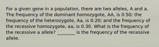 For a given gene in a population, there are two alleles, A and a. The frequency of the dominant homozygote, AA, is 0.50; the frequency of the heterozygote, Aa, is 0.20; and the frequency of the recessive homozygote, aa, is 0.30. What is the frequency of the recessive a allele? ________ is the frequency of the recessive allele.