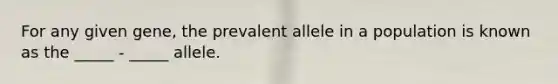 For any given gene, the prevalent allele in a population is known as the _____ - _____ allele.