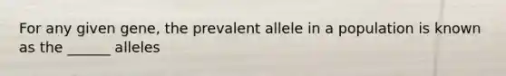 For any given gene, the prevalent allele in a population is known as the ______ alleles