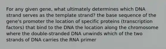 For any given gene, what ultimately determines which DNA strand serves as the template strand? the base sequence of the gene's promoter the location of specific proteins (transcription factors) that bind to the DNA the location along the chromosome where the double-stranded DNA unwinds which of the two strands of DNA carries the RNA primer