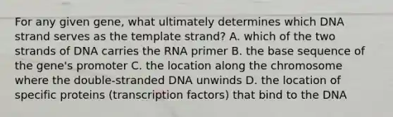 For any given gene, what ultimately determines which DNA strand serves as the template strand? A. which of the two strands of DNA carries the RNA primer B. the base sequence of the gene's promoter C. the location along the chromosome where the double-stranded DNA unwinds D. the location of specific proteins (transcription factors) that bind to the DNA