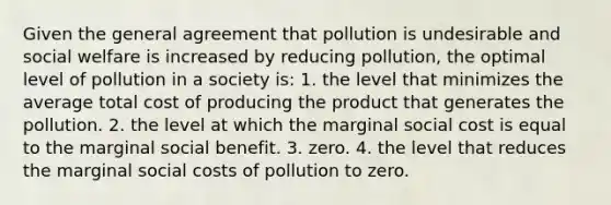 Given the general agreement that pollution is undesirable and social welfare is increased by reducing pollution, the optimal level of pollution in a society is: 1. the level that minimizes the average total cost of producing the product that generates the pollution. 2. the level at which the marginal social cost is equal to the marginal social benefit. 3. zero. 4. the level that reduces the marginal social costs of pollution to zero.