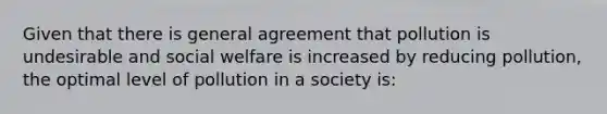 Given that there is general agreement that pollution is undesirable and social welfare is increased by reducing pollution, the optimal level of pollution in a society is: