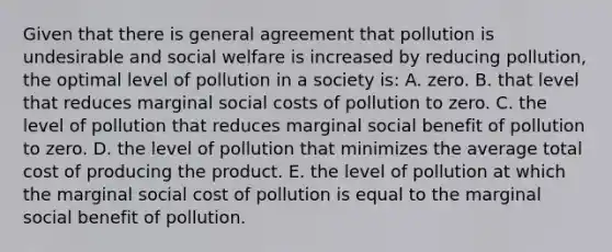 Given that there is general agreement that pollution is undesirable and social welfare is increased by reducing pollution, the optimal level of pollution in a society is: A. zero. B. that level that reduces marginal social costs of pollution to zero. C. the level of pollution that reduces marginal social benefit of pollution to zero. D. the level of pollution that minimizes the average total cost of producing the product. E. the level of pollution at which the marginal social cost of pollution is equal to the marginal social benefit of pollution.