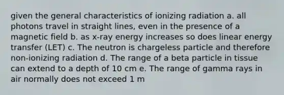 given the general characteristics of ionizing radiation a. all photons travel in straight lines, even in the presence of a magnetic field b. as x-ray energy increases so does linear energy transfer (LET) c. The neutron is chargeless particle and therefore non-ionizing radiation d. The range of a beta particle in tissue can extend to a depth of 10 cm e. The range of gamma rays in air normally does not exceed 1 m