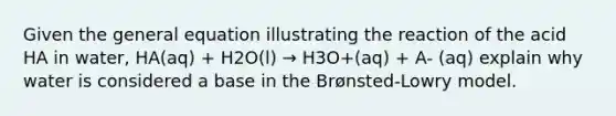 Given the general equation illustrating the reaction of the acid HA in water, HA(aq) + H2O(l) → H3O+(aq) + A- (aq) explain why water is considered a base in the Brønsted-Lowry model.