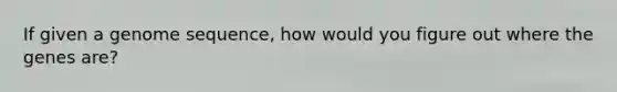 If given a genome sequence, how would you figure out where the genes are?