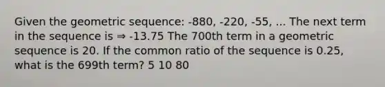 Given the geometric sequence: -880, -220, -55, ... The next term in the sequence is ⇒ -13.75 The 700th term in a geometric sequence is 20. If the common ratio of the sequence is 0.25, what is the 699th term? 5 10 80