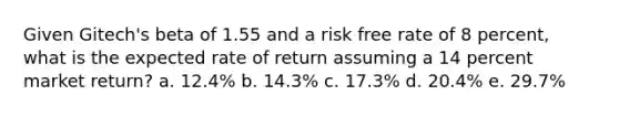 Given Gitech's beta of 1.55 and a risk free rate of 8 percent, what is the expected rate of return assuming a 14 percent market return? a. 12.4% b. 14.3% c. 17.3% d. 20.4% e. 29.7%