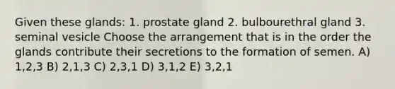 Given these glands: 1. prostate gland 2. bulbourethral gland 3. seminal vesicle Choose the arrangement that is in the order the glands contribute their secretions to the formation of semen. A) 1,2,3 B) 2,1,3 C) 2,3,1 D) 3,1,2 E) 3,2,1