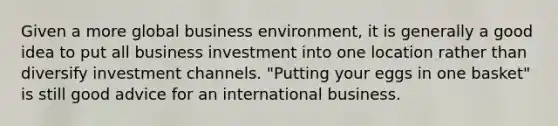 Given a more global business environment, it is generally a good idea to put all business investment into one location rather than diversify investment channels. "Putting your eggs in one basket" is still good advice for an international business.