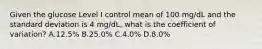 Given the glucose Level I control mean of 100 mg/dL and the standard deviation is 4 mg/dL, what is the coefficient of variation? A.12.5% B.25.0% C.4.0% D.8.0%