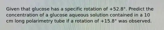 Given that glucose has a specific rotation of +52.8°. Predict the concentration of a glucose aqueous solution contained in a 10 cm long polarimetry tube if a rotation of +15.8° was observed.