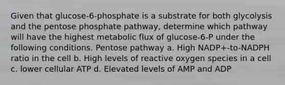 Given that glucose-6-phosphate is a substrate for both glycolysis and <a href='https://www.questionai.com/knowledge/kU2OmaBWIM-the-pentose-phosphate-pathway' class='anchor-knowledge'>the pentose phosphate pathway</a>, determine which pathway will have the highest metabolic flux of glucose-6-P under the following conditions. Pentose pathway a. High NADP+-to-NADPH ratio in the cell b. High levels of reactive oxygen species in a cell c. lower cellular ATP d. Elevated levels of AMP and ADP