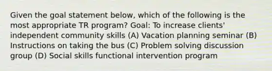 Given the goal statement below, which of the following is the most appropriate TR program? Goal: To increase clients' independent community skills (A) Vacation planning seminar (B) Instructions on taking the bus (C) Problem solving discussion group (D) Social skills functional intervention program