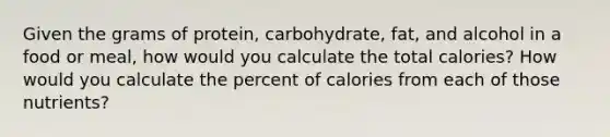 Given the grams of protein, carbohydrate, fat, and alcohol in a food or meal, how would you calculate the total calories? How would you calculate the percent of calories from each of those nutrients?