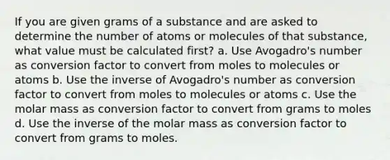 If you are given grams of a substance and are asked to determine the number of atoms or molecules of that substance, what value must be calculated first? a. Use Avogadro's number as conversion factor to convert from moles to molecules or atoms b. Use the inverse of Avogadro's number as conversion factor to convert from moles to molecules or atoms c. Use the molar mass as conversion factor to convert from grams to moles d. Use the inverse of the molar mass as conversion factor to convert from grams to moles.