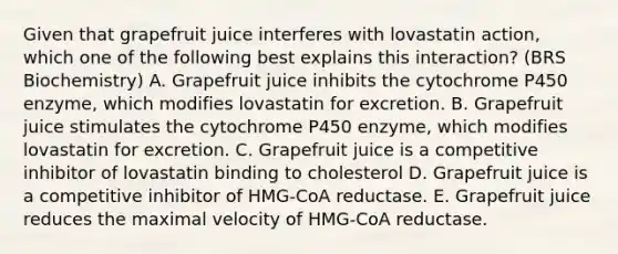 Given that grapefruit juice interferes with lovastatin action, which one of the following best explains this interaction? (BRS Biochemistry) A. Grapefruit juice inhibits the cytochrome P450 enzyme, which modifies lovastatin for excretion. B. Grapefruit juice stimulates the cytochrome P450 enzyme, which modifies lovastatin for excretion. C. Grapefruit juice is a competitive inhibitor of lovastatin binding to cholesterol D. Grapefruit juice is a competitive inhibitor of HMG-CoA reductase. E. Grapefruit juice reduces the maximal velocity of HMG-CoA reductase.