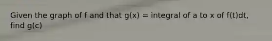 Given the graph of f and that g(x) = integral of a to x of f(t)dt, find g(c)