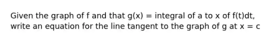 Given the graph of f and that g(x) = integral of a to x of f(t)dt, write an equation for the line tangent to the graph of g at x = c