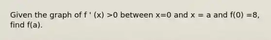 Given the graph of f ' (x) >0 between x=0 and x = a and f(0) =8, find f(a).