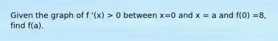 Given the graph of f '(x) > 0 between x=0 and x = a and f(0) =8, find f(a).